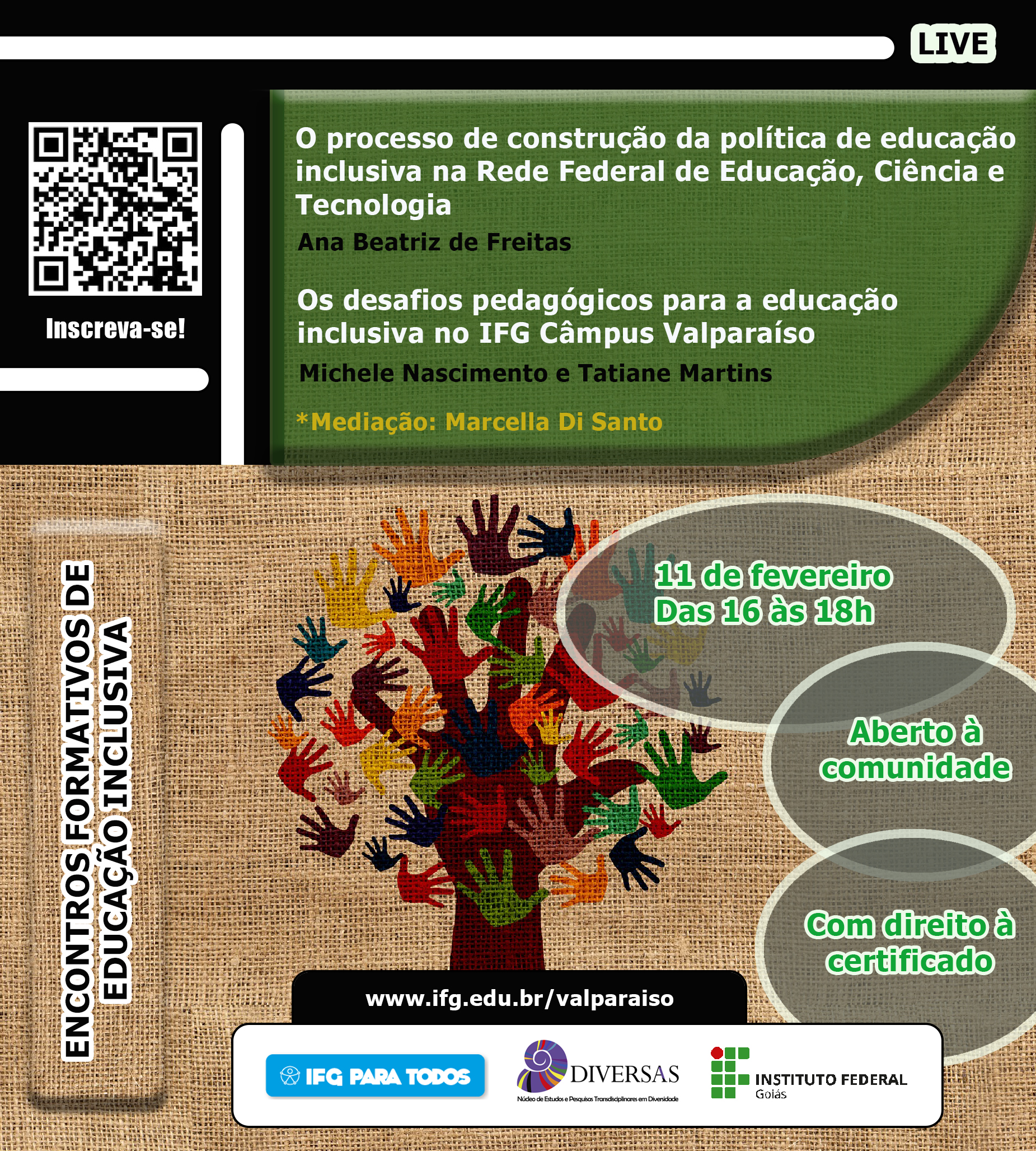 #paracegover Texto:Live. Encontros formativos de educação inclusiva. O processo de construção de política de educação inclusiva na Rede Federal de Educação, Ciência e Tecnologia. Por Ana Beatriz de Freitas. Os desafios pedagógicos para a educação inclusiva no IFG Valparaíso. Por Michele Nascimento e Tatiane Martins. Mediação: Marcella Di Santo. 11 de fevereiro. Das 16h às 18h. Aberto à comunidade. Com direito à certificado. Descrição da imagem: fundo com textura de tecido, árvore feita com a forma de mãos coloridas sobrepostas. Logos do IFG para todos, Diversas e IFG. #paracegover Texto:Live. Encontros formativos de educação inclusiva. O processo de construção de política de educação inclusiva na Rede Federal de Educação, Ciência e Tecnologia. Por Ana Beatriz de Freitas. Os desafios pedagógicos para a educação inclusiva no IFG Valparaíso. Por Michele Nascimento e Tatiane Martins. Mediação: Marcella Di Santo. 11 de fevereiro. Das 16h às 18h. Aberto à comunidade. Com direito à certificado. Descrição da imagem: fundo com textura de tecido, árvore feita com a forma de mãos coloridas sobrepostas. Logos do IFG para todos, Diversas e IFG.